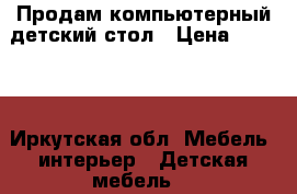 Продам компьютерный детский стол › Цена ­ 6 000 - Иркутская обл. Мебель, интерьер » Детская мебель   